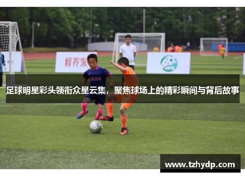 足球明星彩头领衔众星云集，聚焦球场上的精彩瞬间与背后故事
