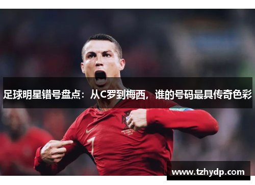 足球明星错号盘点：从C罗到梅西，谁的号码最具传奇色彩