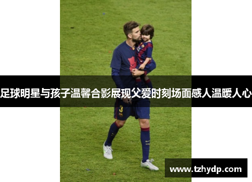 足球明星与孩子温馨合影展现父爱时刻场面感人温暖人心