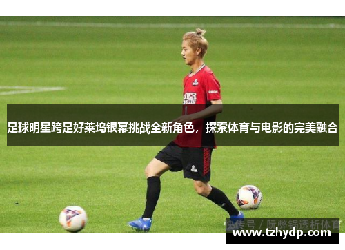 足球明星跨足好莱坞银幕挑战全新角色，探索体育与电影的完美融合