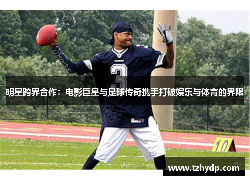 明星跨界合作：电影巨星与足球传奇携手打破娱乐与体育的界限