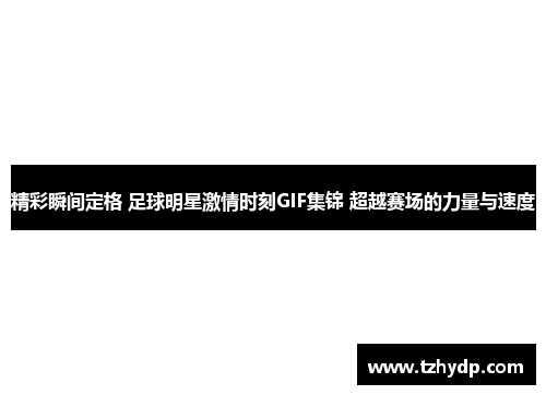 精彩瞬间定格 足球明星激情时刻GIF集锦 超越赛场的力量与速度