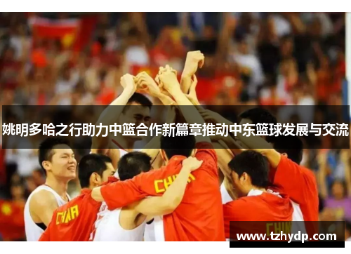 姚明多哈之行助力中篮合作新篇章推动中东篮球发展与交流