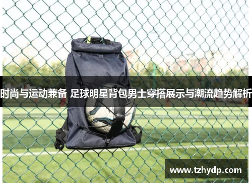 时尚与运动兼备 足球明星背包男士穿搭展示与潮流趋势解析