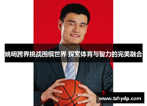姚明跨界挑战围棋世界 探索体育与智力的完美融合