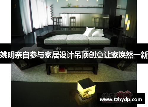 姚明亲自参与家居设计吊顶创意让家焕然一新