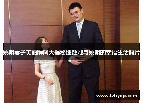 姚明妻子美丽瞬间大揭秘细数她与姚明的幸福生活照片