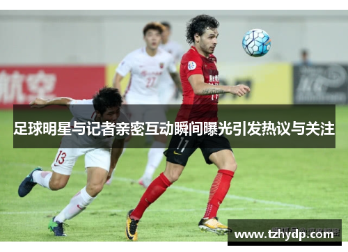 足球明星与记者亲密互动瞬间曝光引发热议与关注