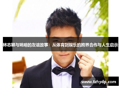 林志颖与姚明的友谊故事：从体育到娱乐的跨界合作与人生启示