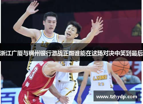 浙江广厦与稠州银行激战正酣谁能在这场对决中笑到最后